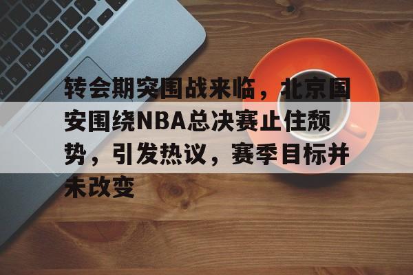 爱游戏娱乐-转会期突围战来临，北京国安围绕NBA总决赛止住颓势，引发热议，赛季目标并未改变的简单介绍